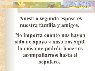 Nuestra segunda esposa es nuestra familia y amigos.  No importa cuanto nos hayan sido de apoyo a nosotros aquí, lo m á s que podrán hacer es acompañarnos hasta el sepulcro.  