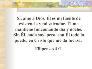 S í , amo a Dios. Él es mi fuente de existencia y mi salvador. Él me mantiene funcionando día y noche. Sin Él, nada soy, pero, con Él todo lo puedo, en Cristo que me da fuerza.  Filipenses 4:1  