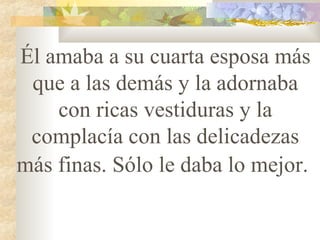 Él amaba a su cuarta esposa más que a las demás y la adornaba con ricas vestiduras y la complacía con las delicadezas más finas. Sólo le daba lo mejor.   