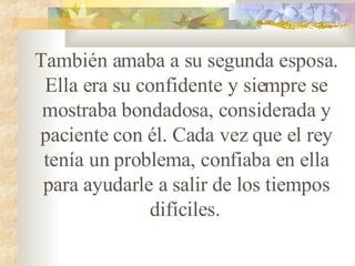 También amaba a su segunda esposa. Ella era su confidente y siempre se mostraba bondadosa, considerada y paciente con él. Cada vez que el rey tenía un problema, confiaba en ella para ayudarle a salir de los tiempos difíciles.   