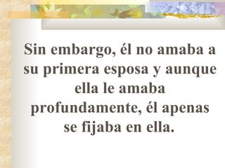 Sin embargo, él no amaba a su primera esposa y aunque ella le amaba profundamente, él apenas se fijaba en ella.   