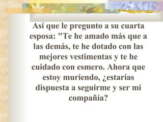 Así que le pregunto a su cuarta esposa: "Te he amado más que a las demás, te he dotado con las mejores vestimentas y te he cuidado con esmero. Ahora que estoy muriendo,   ¿estarías dispuesta a seguirme y ser mi compañía? 