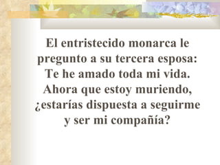 El entristecido monarca le pregunto a su tercera esposa: Te he amado toda mi vida. Ahora que estoy muriendo,   ¿estarías dispuesta a seguirme y ser mi compañía? 