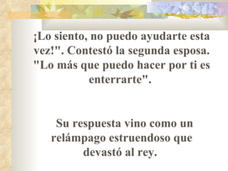 ¡Lo siento, no puedo ayudarte esta vez!". Contestó la segunda esposa. "Lo más que puedo hacer por ti es enterrarte".  Su respuesta vino como un relámpago estruendoso que devastó al rey.  