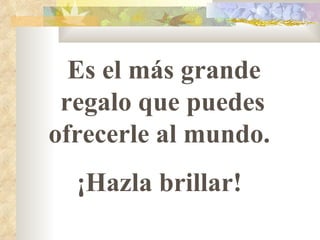 Es el más grande regalo que puedes ofrecerle al mundo.  ¡Hazla brillar!  