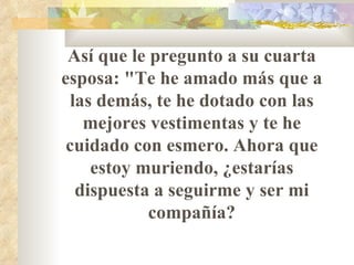 Así que le pregunto a su cuarta esposa: "Te he amado más que a las demás, te he dotado con las mejores vestimentas y te he cuidado con esmero. Ahora que estoy muriendo,   ¿estarías dispuesta a seguirme y ser mi compañía? 