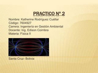 Practico Nº 2  Nombre: Katherine Rodríguez Cuéllar Código: 7604927 Carrera: Ingeniería en Gestión Ambiental Docente: Ing. Edison Coimbra Materia: Física II  Santa Cruz- Bolivia 