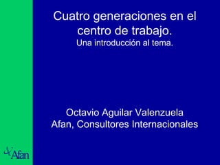 Cuatro generaciones en el 
centro de trabajo. 
Una introducción al tema. 
Octavio Aguilar Valenzuela 
Afan, Consultores Internacionales 
 