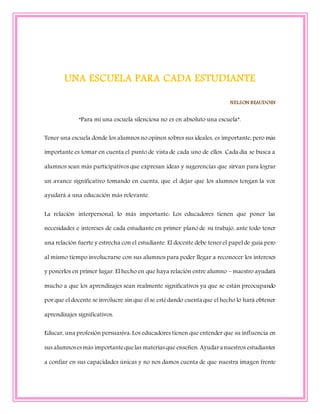 UNA ESCUELA PARA CADA ESTUDIANTE
NELSON BEAUDOIN
“Para mí una escuela silenciosa no es en absoluto una escuela”.
Tener una escuela donde los alumnos no opinen sobres sus ideales, es importante, pero más
importante es tomar en cuenta el punto de vista de cada uno de ellos. Cada día se busca a
alumnos sean más participativos que expresan ideas y sugerencias que sirvan para lograr
un avance significativo tomando en cuenta, que el dejar que los alumnos tengan la voz
ayudará a una educación más relevante.
La relación interpersonal, lo más importante: Los educadores tienen que poner las
necesidades e intereses de cada estudiante en primer plano de su trabajo, ante todo tener
una relación fuerte y estrecha con el estudiante. El docente debe tener el papel de guía pero
al mismo tiempo involucrarse con sus alumnos para poder llegar a reconocer los intereses
y ponerlos en primer lugar. El hecho en que haya relación entre alumno – maestro ayudará
mucho a que los aprendizajes sean realmente significativos ya que se están preocupando
por que el docente se involucre sin que él se estédando cuenta que el hecho lo hará obtener
aprendizajes significativos.
Educar, una profesión persuasiva: Los educadores tienen que entender que su influencia en
sus alumnosesmás importantequelas materiasque enseñen. Ayudara nuestros estudiantes
a confiar en sus capacidades únicas y no nos damos cuenta de que nuestra imagen frente
 