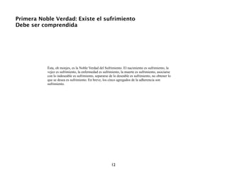 Primera Noble Verdad: Existe el sufrimiento
Debe ser comprendida




           Ésta, oh monjes, es la Noble Verdad del Sufrimiento. El nacimiento es sufrimiento, la
           vejez es sufrimiento, la enfermedad es sufrimiento, la muerte es sufrimiento, asociarse
           con lo indeseable es sufrimiento, separarse de lo deseable es sufrimiento, no obtener lo
           que se desea es sufrimiento. En breve, los cinco agregados de la adherencia son
           sufrimiento.




                                                        12
 