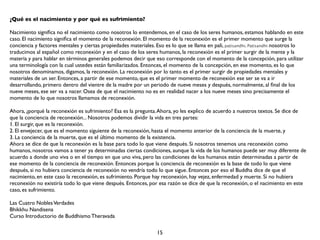 ¿Qué es el nacimiento y por qué es sufrimiento?

Nacimiento signiﬁca no el nacimiento como nosotros lo entendemos, en el caso de los seres humanos, estamos hablando en este
caso. El nacimiento signiﬁca el momento de la reconexión. El momento de la reconexión es el primer momento que surge la
conciencia y factores mentales y ciertas propiedades materiales. Eso es lo que se llama en pali, paṭisandhi. Paṭisandhi nosotros lo
traducimos al español como reconexión y en el caso de los seres humanos, la reconexión es el primer surgir de la mente y la
materia y para hablar en términos generales podemos decir que eso corresponde con el momento de la concepción, para utilizar
una terminología con la cual ustedes están familiarizados. Entonces, el momento de la concepción, en ese momento, es lo que
nosotros denominamos, digamos, la reconexión. La reconexión por lo tanto es el primer surgir de propiedades mentales y
materiales de un ser. Entonces, a partir de ese momento, que es el primer momento de reconexión ese ser se va a ir
desarrollando, primero dentro del vientre de la madre por un periodo de nueve meses y después, normalmente, al ﬁnal de los
nueve meses, ese ser va a nacer. Osea de que el nacimiento no es en realidad nacer a los nueve meses sino precisamente el
momento de lo que nosotros llamamos de reconexión.

Ahora, ¿porqué la reconexión es sufrimiento? Esa es la pregunta. Ahora, yo les explico de acuerdo a nuestros textos. Se dice de
que la conciencia de reconexión... Nosotros podemos dividir la vida en tres partes:
1. El surgir, que es la reconexión.
2. El envejecer, que es el momento siguiente de la reconexión, hasta el momento anterior de la conciencia de la muerte, y
3. La conciencia de la muerte, que es el último momento de la existencia.
Ahora se dice de que la reconexión es la base para todo lo que viene después. Si nosotros tenemos una reconexión como
humanos, nosotros vamos a tener ya determinadas ciertas condiciones, aunque la vida de los humanos puede ser muy diferente de
acuerdo a donde uno viva o en el tiempo en que uno viva, pero las condiciones de los humanos están determinadas a partir de
ese momento de la conciencia de reconexión. Entonces porque la conciencia de reconexión es la base de todo lo que viene
después, si no hubiera conciencia de reconexión no vendría todo lo que sigue. Entonces por eso el Buddha dice de que el
nacimiento, en este caso la reconexión, es sufrimiento. Porque hay reconexión, hay vejez, enfermedad y muerte. Si no hubiera
reconexión no existiría todo lo que viene después. Entonces, por esa razón se dice de que la reconexión, o el nacimiento en este
caso, es sufrimiento.

Las Cuatro Nobles Verdades
Bhikkhu Nandisena
Curso Introductorio de Buddhismo Theravada

                                                                 15
 