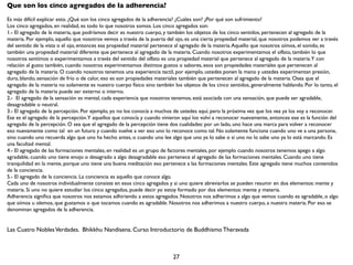 Que son los cinco agregados de la adherencia?
Es más difícil explicar esto. ¿Qué son los cinco agregados de la adherencia? ¿Cuáles son? ¿Por qué son sufrimiento?
Los cinco agregados, en realidad, es todo lo que nosotros somos. Los cinco agregados son:
1.- El agregado de la materia, que podríamos decir es nuestro cuerpo, y también los objetos de los cinco sentidos, pertenecen al agregado de la
materia. Por ejemplo, aquello que nosotros vemos a través de la puerta del ojo, es una cierta propiedad material, que nosotros podemos ver a través
del sentido de la vista o el ojo, entonces esa propiedad material pertenece al agregado de la materia. Aquello que nosotros oímos, el sonido, es
también una propiedad material diferente que pertenece al agregado de la materia. Cuando nosotros experimentamos el olfato, también lo que
nosotros sentimos o experimentamos a través del sentido del olfato es una propiedad material que pertenece al agregado de la materia.Y con
relación al gusto también, cuando nosotros experimentamos distintos gustos o sabores, esos son propiedades materiales que pertenecen al
agregado de la materia. O cuando nosotros tenemos una experiencia tactil, por ejemplo, ustedes ponen la mano y ustedes experimentan presión,
duro, blando, sensación de frío o de calor, eso es son propiedades materiales también que pertenecen al agregado de la materia. Osea que el
agregado de la materia no solamente es nuestro cuerpo físico sino también los objetos de los cinco sentidos, generalmente hablando. Por lo tanto, el
agregado de la materia puede ser externo o interno.
2.- El agregado de la sensación es mental, cada experiencia que nosotros tenemos, está asociada con una sensación, que puede ser agradable,
desagradable o neutral.
3.- El agregado de la percepción. Por ejemplo, yo no los conocía a muchos de ustedes aquí, pero la próxima vez que los vea ya los voy a reconocer.
Ese es el agregado de la percepción.Y aquellos que conocía y cuando vinieron aquí los volví a reconocer nuevamente, entonces ese es la función del
agregado de la percepción. O sea que el agregado de la percepción tiene dos cualidades: por un lado, uno hace una marca para volver a reconocer
eso nuevamente como tal en un futuro y cuando vuelve a ver eso uno lo reconoce como tal. No solamente funciona cuando uno ve a una persona,
sino cuando uno recuerda algo que uno ha hecho antes, o cuando uno lee algo que uno ya lo sabe o si uno no lo sabe uno ya lo está marcando. Es
una facultad mental.
4.- El agregado de las formaciones mentales, en realidad es un grupo de factores mentales, por ejemplo cuando nosotros tenemos apego a algo
agradable, cuando uno tiene enojo o desagrado a algo desagradable eso pertenece al agregado de las formaciones mentales. Cuando uno tiene
tranquilidad en la mente, porque uno tiene una buena meditación eso pertenece a las formaciones mentales. Este agregado tiene muchos contenidos
de la conciencia.
5.- El agregado de la conciencia. La conciencia es aquello que conoce algo.
Cada uno de nosotros individualmente consiste en esos cinco agregados y si uno quiere abreviarlos se pueden resumir en dos elementos: mente y
materia. Si uno no quiere estudiar los cinco agregados, puede decir yo estoy formado por dos elementos: mente y materia.
Adherencia signiﬁca que nosotros nos estamos adhiriendo a estos agregados. Nosotros nos adherimos a algo que vemos cuando es agradable, o algo
que oímos u olemos, que gustamos o que tocamos cuando es agradable. Nosotros nos adherimos a nuestro cuerpo, a nuestra materia. Por eso se
denominan agregados de la adherencia.


Las Cuatro Nobles Verdades. Bhikkhu Nandisena. Curso Introductorio de Buddhismo Theravada



                                                                          27
 