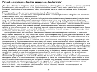 Por qué son sufrimiento los cinco agregados de la adherencia?
¿Por qué son sufrimiento? En otras palabras, todo lo que nosotros somos, es sufrimiento. ¿Por qué es sufrimiento? Aquí tenemos que cambiar la
palabra sufrimiento por dukkha, porque uno no está experimentando siempre dolor físico o dolor mental, que es el sentido popular de
dukkha, pero aún cuando uno no experimenta dolor físico o mental, uno tiene dukkha, de acuerdo a lo que dice el Buddha en este primer
discurso.
Entonces para poder entender esto veamos que existen tres clases de sufrimiento o dukkha:
1. Sufrimiento-sufrimiento. En realidad el término pali se repite dukkha-dukkha. Cuando se repite el término pali signiﬁca que es el sufrimiento
real. Aquí incluimos el dolor físico, el sufrimiento mental.
2. El segundo tipo de sufrimiento es lo que se denomina el sufrimiento como cambio.Viparinama-dukkha.Viparinama signiﬁca cambio, aquello
que se está modiﬁcando, que está cambiando.Y cuando nosotros hablamos de sufrimiento como cambio estamos incluyendo aquí todos
aquellos estados que nosotros consideramos como deseables o buenos, por ejemplo estados de felicidad o regocijo, bienestar o placer. Como
esos estados son impermanentes, entonces ahí aplica esta segunda deﬁnición. Como son impermanentes y van a cesar ahí aplica el sufrimiento
como cambio. Ahora si nosotros pudiéramos tener siempre la felicidad y mantener siempre el placer y el gozo, entonces esta segunda
deﬁnición no existiría. Pero como todo está sujeto al cambio, lo bueno y lo malo, entonces tenemos este segundo tipo de sufrimiento. Cuando
uno pierde lo bueno que uno tiene eso es sufrimiento de cambio. Uno no puede tener siempre lo bueno, uno va a perder eso, porque eso es
impermanente, entonces ahí tenemos ese segundo tipo de sufrimiento.
3. El tercer tipo de sufrimiento es el condicionado, que se denomina sankhara-dukkha. Sankhara signiﬁca lo condicionado. Lo condicionado
signiﬁca que tiene una condición para existir y todo lo que tiene una condición para surgir tiene un surgir, un permanecer y un cesar. Se puede
estudiar más acercad de la condicionalidad en la clase respectiva en el Curso Introductorio de Buddhismo Theravada, precisamente una de las
enseñanzas más profundas y más difíciles del buddhismo.
Entonces, todo aquello que es condicionado es dukkha, todo aquello que es condicionado tiene un surgir y un cesar, y todo aquello que tiene
un surgir y un cesar es sufrimiento. Para poner esto de una manera muy genérica, porque nosotros nacimos, nosotros vamos a morir. No hay
forma de evitar eso. El Buddha dice así como una vez que salió el Sol, no hay nada que uno pueda hacer para evitar el movimiento del Sol hacia
el poniente, de la misma manera todo aquello que nace está destinado a morir. No hay nadie en el Universo que pueda evitar eso. Entonces, eso
se debe a que es algo que es condicionado. Todo lo condicionado tiene esas características de surgir, permanecer y cesar. Todo lo condicionado
es dukkha, no digamos sufrimiento, sino dukkha. Todo lo condicionado es dukkha y como nosotros somos condicionados, somos dukkha.
Cuando el Buddha habla del término de la adherencia, es un término técnico en Pali. Nosotros nos adherimos en base al apego o al deseo o
nos adherimos a través de lo que se denomina las concepciones erróneas. Por ejemplo cuando uno experimenta algo agradable, o ve uno
agradable, uno se puede adherir a eso a través del apego, uno quiere conservar eso, uno se agarra, se aferra a eso que uno está
experimentando que es agradable. Esta es una forma de adherencia.Y la otra forma de adherencia, es lo que se denomina concepción errónea.
La concepción errónea se da cuando uno introduce la concepción de un “yo”, de un “mío”, cuando nosotros nos identiﬁcamos con un estado
mental. A veces uno tiene enojo y uno cree que uno es el enojo. En realidad el enojo es un estado mental que también es impermanente, pero
en el momento en que uno está experimentando eso, uno le está imputando un yo.Y cuando le imputamos un yo nosotros nos estamos
adhiriendo a esta concepción errónea. En realidad no hay un “yo”. Esto es lo que se llama adherencia.
Entonces, en relación a estos cinco agregados que nosotros somos, nosotros nos estamos adhiriendo a ellos a través de estas dos
modalidades: apego o deseo y concepción errónea.

                                                                         28
 