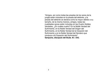 “Amigos, así como todas las pisadas de los seres de la
jungla están incluidas en la pisada del elefante, y la
pisada del elefante se declara como la mayor debido a su
tamaño, de la misma manera, amigos, todas las
cualidades sanas están incluidas en las Cuatro Nobles
Verdades. ¿En cuáles cuatro? En la Noble Verdad del
Sufrimiento, en la Noble Verdad del Origen del
Sufrimiento, en la Noble Verdad de la Cesación del
Sufrimiento y en la Noble Verdad del Sendero que
conduce a la Cesación del Sufrimiento”
Sariputra, discípulo del Buda. M. i 242.




   3
 