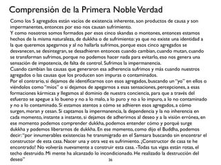 Comprensión de la Primera Noble Verdad
Como los 5 agregados están vacíos de existencia inherente, son productos de causa y son
impermanentes, entonces por eso nos causan sufrimiento.
Y como nosotros somos formados por esos cinco skandas o montones, entonces estamos
hechos de la misma naturaleza, de dukkha o de sufrimiento: ya que no existe una identidad a
la que queremos apegarnos y al no hallarla sufrimos, porque esos cinco agregados se
desvanecen, se desintegran, se desadhieren entonces cuando cambian, cuando mutan, cuando
se transforman sufrimos, porque no podemos hacer nada para evitarlo, eso nos genera una
sensación de impotencia, de falta de control. Sufrimos la impermanencia.
Cuando cambian las causas que generaron esa adherencia sufrimos y más cuando nuestros
agregados o las causas que los producen son impuras o contaminados.
Por el contrario, si dejamos de identiﬁcarnos con esos agregados, buscando un “yo” en ellos o
viéndolos como “míos” o si dejamos de apegarnos a esas sensaciones, percepciones, a esas
formaciones kármicas y llegamos al dominio de nuestra conciencia, para que a través del
esfuerzo se apegue a lo bueno y no a lo malo, a lo puro y no a lo impuro, a lo no contaminado
y no a lo contaminado. Si estamos atentos a cómo se adhieren esos agregados, a cómo
surgen, moran y cesan. Si captamos la impermanencia, la dependencia y la no inherencia en
cada momento, instante a instante, si dejamos de adherirnos al deseo y a la visión errónea, en
ese momento podemos comprender dukkha, podemos entender cómo y porqué surge
dukkha y podemos liberarnos de dukkha. En ese momento, como dijo el Buddha, podemos
decir: “por innumerables existencias he transmigrado en el Samsara buscando sin encontrar el
constructor de esta casa. Nacer una y otra vez es sufrimiento. ¡Constructor de casa te he
encontrado! No volverás nuevamente a construir esta casa. -Todas tus vigas están rotas, el
techo destruido. Mi mente ha alcanzado lo incondicionado. He realizado la destrucción del
deseo”                                          36
 