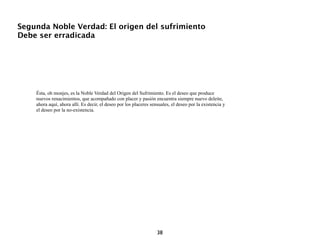 Segunda Noble Verdad: El origen del sufrimiento
Debe ser erradicada




    Ésta, oh monjes, es la Noble Verdad del Origen del Sufrimiento. Es el deseo que produce
    nuevos renacimientos, que acompañado con placer y pasión encuentra siempre nuevo deleite,
    ahora aquí, ahora allí. Es decir, el deseo por los placeres sensuales, el deseo por la existencia y
    el deseo por la no-existencia.




                                                                   38
 