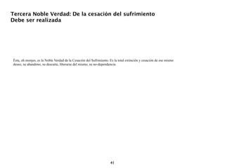 Tercera Noble Verdad: De la cesación del sufrimiento
Debe ser realizada




Ésta, oh monjes, es la Noble Verdad de la Cesación del Sufrimiento. Es la total extinción y cesación de ese mismo
deseo, su abandono, su descarte, liberarse del mismo, su no-dependencia.




                                                                    41
 