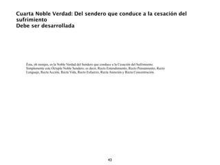 Cuarta Noble Verdad: Del sendero que conduce a la cesación del
sufrimiento
Debe ser desarrollada




   Ésta, oh monjes, es la Noble Verdad del Sendero que conduce a la Cesación del Sufrimiento.
   Simplemente este Óctuple Noble Sendero; es decir, Recto Entendimiento, Recto Pensamiento, Recto
   Lenguaje, Recta Acción, Recta Vida, Recto Esfuerzo, Recta Atención y Recta Concentración.




                                                           43
 