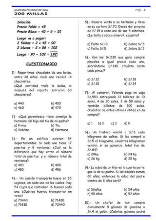 ACADEMIA PREUNIVERSITARIA Pag. -3-
200 MILLAS
Solución:
Precio falda = 45
Precio Blusa = 45 + 6 = 51
Luego va a pagar:
2 faldas = 2 x 45 = 90
2 blusas = 2 x 56 = 102
Luego : 90 + 102 = 192
CUESTIONARIO
1).- Repartimos chocolate de una bolsa,
entre 28 niños. Cada uno recibió 14
chocolates.
¿Qué cantidad traía la bolsa, si
después del reparto sobraron 68
chocolates?
a) 440 b) 450
c) 460 d) 470
2).- ¿Qué parentesco tiene conmigo la
hermana del hijo del tío de mi padre?
a) Prima b) Tía
c) Sobrina d) Hermana
3).- En un edificio existen 54
departamentos. Si cada uno tiene 17
puertas y 8 ventanas. ¿Cuál es la
diferencia que hay entre el número
total de puertas y el número total de
ventanas?
a) 483 b) 488
c) 485 d) 486
4).- Un camión transporta huevo en 85
cajones, en cada uno de los cuales hay
54 cajas que contienen 16 huevos cada
uno. ¿Cuántos huevos transportan en
total?
a) 73440 b) 71420
c) 71430 d) 72440
5).- Rosario visita a su hermana y lleva
en su cartera S/.70. Desea dar propina
de S/.15 a cada uno de sus 5 sobrinos.
¿Le falta o sobra dinero?, ¿cuánto?
a) Falta S/.10 b) Sobra S/.5
c) Falta S/.5 d) Sobra S/.3
6).- Con los S/.230 que gane compré
pinceles a igual precio cada uno,
sobrándome S/.140. ¿Cuánto costo
cada pincel?
a) S/.12 b) S/.18
c) S/.15 d) S/.14
7).- Al comprar, Yolanda paga en caja
S/.553 entregando 12 billetes de 10
soles, 4 de 20 soles, 3 de 50 soles y
también billetes de 100 soles.
¿Cuántos de estos últimos utilizó en su
compra?
a) 1 b) 2 c) 3 d) 0
8).- Un frutero vendió a S/.8 cada
kilogramo de paltas. Si las compró a
S/.5 el kilogramo, ¿cuántos kilogramos
vendió, si su ganancia total fue de
S/.84?
a) 28kg b) 24 kg
c) 26 kg d) 25 kg
9).- La edad de un hijo es la cuarta parte
que la de su padre. Si las edades suman
60 años; entonces la edad del padre
dentro de 8 años será?
a) 56años b) 54 años
c) 58 años d) 52 años
10).- Un chofer de taxi compra
diariamente 9 galones de gasolina a
S/.4 el galón. ¿Cuántos galones podrá
 