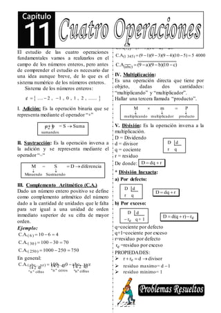 Razonamiento Matemático Elías Cotos Nolasco
119
El estudio de las cuatro operaciones
fundamentales vamos a realizarlos en el
campo de los números enteros, pero antes
de comprender el estudio es necesario dar
una idea aunque breve, de lo que es el
sistema numérico de los números enteros.
Sistema de los números enteros:
 .... 2 , 1 , 0 , 1 , 2 , ......  ¢
I. Adición: Es la operación binaria que se
representa mediante el operador “+”
sumandos
a+ b = S Suma1 2 3
II. Sustracción: Es la operación inversa a
la adición y se representa mediante el
operador “–“
Minuendo Sustraendo
M S D diferencia

  
III. Complemento Aritmético (C.A.)
Dado un número entero positivo se define
como complemento aritmético del número
dado a la cantidad de unidades que le falta
para ser igual a una unidad de orden
inmediato superior de su cifra de mayor
orden.
Ejemplo:
( 6 )C.A. 10 6 4  
( )30C.A. 100 30 70  
( 250 )C.A. 1000 250 750  
En general:
"n " cifras
(abc....yz)
"n " ceros "n" cifras
C.A. 100.....0 abc...xyz 
14 2 43 14 2 43 14 2 43
Además:
(72)C.A (9 7)(10 2) 28   
(1 345)C.A (9 1)(9 3)(9 4)(10 5) 5 4000     
(abc)C.A (9 a)(9 b)(10 c)   
IV. Multiplicación:
Es una operación directa que tiene por
objeto, dadas dos cantidades:
“multiplicando” y “multiplicador”.
Hallar una tercera llamada “producto”.
multiplicando multiplicador producto
M m P
 
 
V. División: Es la operación inversa a la
multiplicación.
D = Dividendo
d = divisor
q = cociente
r = residuo
De donde: D dq r 
* División Inexacta:
a) Por defecto:
D dq r 
b) Por exceso:
eD d(q r) r  
q=cociente por defecto
q+1=cociente por exceso
r=residuo por defecto
er =residuo por exceso
PROPIEDADES:
 er r d divisor  
 residuo maximo= d 1
 residuo minimo= 1
e
D d
r q + 1
D d
r q
D d
r q
 