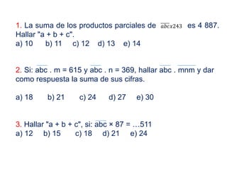 1. La suma de los productos parciales de es 4 887.
Hallar "a + b + c".
a) 10 b) 11 c) 12 d) 13 e) 14
𝑎𝑎𝑎𝑎𝑎𝑎𝑥𝑥243
2. Si: abc . m = 615 y abc . n = 369, hallar abc . mnm y dar
como respuesta la suma de sus cifras.
a) 18 b) 21 c) 24 d) 27 e) 30
3. Hallar "a + b + c", si: abc × 87 = …511
a) 12 b) 15 c) 18 d) 21 e) 24
 