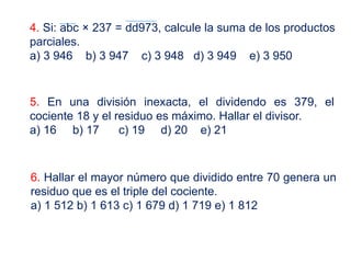 4. Si: abc × 237 = dd973, calcule la suma de los productos
parciales.
a) 3 946 b) 3 947 c) 3 948 d) 3 949 e) 3 950
5. En una división inexacta, el dividendo es 379, el
cociente 18 y el residuo es máximo. Hallar el divisor.
a) 16 b) 17 c) 19 d) 20 e) 21
6. Hallar el mayor número que dividido entre 70 genera un
residuo que es el triple del cociente.
a) 1 512 b) 1 613 c) 1 679 d) 1 719 e) 1 812
 