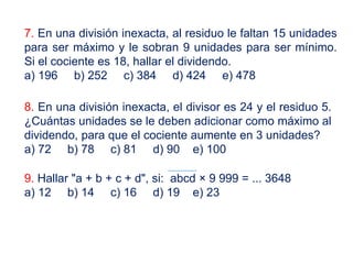 7. En una división inexacta, al residuo le faltan 15 unidades
para ser máximo y le sobran 9 unidades para ser mínimo.
Si el cociente es 18, hallar el dividendo.
a) 196 b) 252 c) 384 d) 424 e) 478
8. En una división inexacta, el divisor es 24 y el residuo 5.
¿Cuántas unidades se le deben adicionar como máximo al
dividendo, para que el cociente aumente en 3 unidades?
a) 72 b) 78 c) 81 d) 90 e) 100
9. Hallar "a + b + c + d", si: abcd × 9 999 = ... 3648
a) 12 b) 14 c) 16 d) 19 e) 23
 