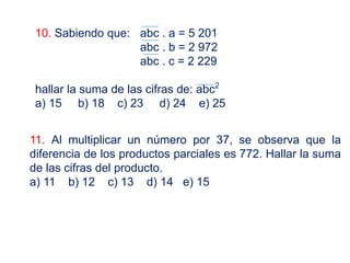10. Sabiendo que: abc . a = 5 201
abc . b = 2 972
abc . c = 2 229
hallar la suma de las cifras de: abc2
a) 15 b) 18 c) 23 d) 24 e) 25
11. Al multiplicar un número por 37, se observa que la
diferencia de los productos parciales es 772. Hallar la suma
de las cifras del producto.
a) 11 b) 12 c) 13 d) 14 e) 15
 