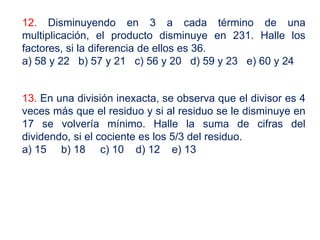 12. Disminuyendo en 3 a cada término de una
multiplicación, el producto disminuye en 231. Halle los
factores, si la diferencia de ellos es 36.
a) 58 y 22 b) 57 y 21 c) 56 y 20 d) 59 y 23 e) 60 y 24
13. En una división inexacta, se observa que el divisor es 4
veces más que el residuo y si al residuo se le disminuye en
17 se volvería mínimo. Halle la suma de cifras del
dividendo, si el cociente es los 5/3 del residuo.
a) 15 b) 18 c) 10 d) 12 e) 13
 