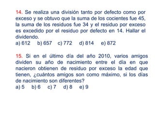 14. Se realiza una división tanto por defecto como por
exceso y se obtuvo que la suma de los cocientes fue 45,
la suma de los residuos fue 34 y el residuo por exceso
es excedido por el residuo por defecto en 14. Hallar el
dividendo.
a) 612 b) 657 c) 772 d) 814 e) 872
15. Si en el último día del año 2010, varios amigos
dividen su año de nacimiento entre el día en que
nacieron obtienen de residuo por exceso la edad que
tienen, ¿cuántos amigos son como máximo, si los días
de nacimiento son diferentes?
a) 5 b) 6 c) 7 d) 8 e) 9
 