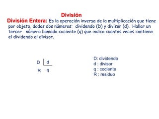 División
División Entera: Es la operación inversa de la multiplicación que tiene
por objeto, dados dos números: dividendo (D) y divisor (d). Hallar un
tercer número llamado cociente (q) que indica cuantas veces contiene
el dividendo al divisor.
dD
qR
D: dividendo
d : divisor
q : cociente
R : residuo
 