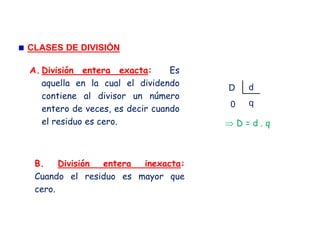 CLASES DE DIVISIÓN
A. División entera exacta: Es
aquella en la cual el dividendo
contiene al divisor un número
entero de veces, es decir cuando
el residuo es cero.
dD
q0
⇒ D = d . q
B. División entera inexacta:
Cuando el residuo es mayor que
cero.
 