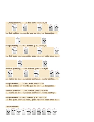 Barquisimeto , la del alma cantarina

la del calido recuerdo que me dio la despedida.

Barquisimeto la del cuatro y el corrio,

la del puro sentimiento, para querer este amor mio.

Pueblo querido , tus cielos jamas olvido

al ritmo de mis capachos cantando sueña contigo.
Barquisimeto , la del alma cantarina
la del calido recuerdo que me dio la despedida.
Pueblo querido , tus cielos jamas olvido
al ritmo de mis capachos cantando sueña contigo.
Barquisimeto la del cuatro y el corrio,
la del puro sentimiento, para querer este amor mio.

INSTRUMENTAL:

 