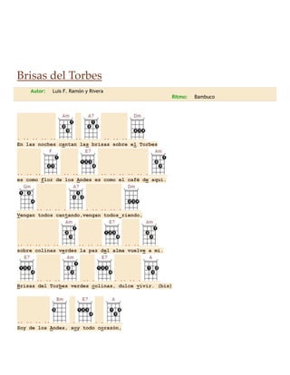 Brisas del Torbes
Autor:

Luis F. Ramón y Rivera
Ritmo:

. .. .. .. ..
..
.. .. ..
En las noches cantan las brisas sobre el Torbes

.. .. ..
.. ..
.. .. .. .. .. .
es como flor de los Andes es como el café de aquí.

.. .. .. .
. .. .. .. .
Vengan todos cantando,vengan todos riendo,

.. .. .. .. ..
.. .. ..
.. ..
sobre colinas verdes la paz del alma vuelve a mi.

.. .. ..
.. .
. .. .. .
Brisas del Torbes verdes colinas, dulce vivir. (bis)

.. .. .. ..
.
. .
Soy de los Andes, soy todo corazón,

Bambuco

 