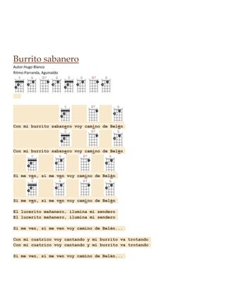 Burrito sabanero
Autor:Hugo Blanco
Ritmo:Parranda, Aguinaldo

Con mi burrito sabanero voy camino de Belén

Con mi burrito sabanero voy camino de Belén

Si me ven, si me ven voy camino de Belén

Si me ven, si me ven voy camino de Belén
El lucerito mañanero, ilumina mi sendero
El lucerito mañanero, ilumina mi sendero
Si me ven, si me ven voy camino de Belén...
Con mi cuatrico voy cantando y mi burrito va trotando
Con mi cuatrico voy cantando y mi burrito va trotando
Si me ven, si me ven voy camino de Belén...

 