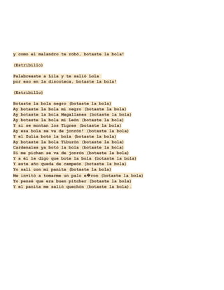 y como el malandro te robó, botaste la bola!
(Estribillo)
Palabreaste a Lila y te salió Lola
por eso en la discoteca, botaste la bola!
(Estribillo)
Botaste la bola negro (botaste la bola)
Ay botaste la bola mi negro (botaste la bola)
Ay botaste la bola Magallanes (botaste la bola)
Ay botaste la bola mi León (botaste la bola)
Y si se montan los Tigres (botaste la bola)
Ay esa bola se va de jonrón! (botaste la bola)
Y el Zulia botó la bola (botaste la bola)
Ay botaste la bola Tiburón (botaste la bola)
Cardenales ya botó la bola (botaste la bola)
Si me pichan se va de jonrón (botaste la bola)
Y a él le digo que bote la bola (botaste la bola)
Y este año queda de campeón (botaste la bola)
Yo salí con mi panita (botaste la bola)
Me invitó a tomarme un palo e�ron (botaste la bola)
Yo pensé que era buen pitcher (botaste la bola)
Y el panita me salió quechón (botaste la bola).

 