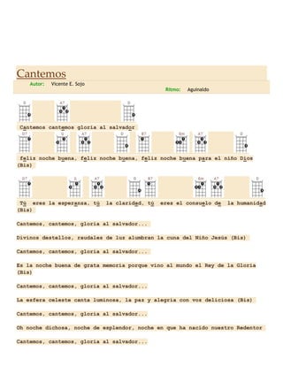 Cantemos
Autor:

Vicente E. Sojo
Ritmo:

Aguinaldo

Cantemos cantemos gloria al salvador

feliz noche buena, feliz noche buena, feliz noche buena para el niño Dios
(Bis)

Tú eres la esperanza, tú
(Bis)

la claridad, tú

eres el consuelo de

la humanidad

Cantemos, cantemos, gloria al salvador...
Divinos destellos, raudales de luz alumbran la cuna del Niño Jesús (Bis)
Cantemos, cantemos, gloria al salvador...
Es la noche buena de grata memoria porque vino al mundo el Rey de la Gloria
(Bis)
Cantemos, cantemos, gloria al salvador...
La esfera celeste canta luminosa, la paz y alegría con voz deliciosa (Bis)
Cantemos, cantemos, gloria al salvador...
Oh noche dichosa, noche de esplendor, noche en que ha nacido nuestro Redentor
Cantemos, cantemos, gloria al salvador...

 