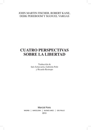 JOHN MARTIN FISCHER, ROBERT KANE,
DERK PEREBOOM Y MANUEL VARGAS
CUATRO PERSPECTIVAS
SOBRE LA LIBERTAD
Traducción de
Inés Echavarría, Gabriela Polit
y Ricardo Restrepo
Marcial Pons
MADRID | BARCELONA | BUENOS AIRES | SÃO PAULO
2013
 