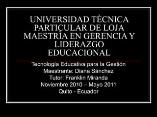 UNIVERSIDAD TÈCNICA PARTICULAR DE LOJA MAESTRÌA EN GERENCIA Y LIDERAZGO EDUCACIONAL Tecnología Educativa para la Gestión Maestrante: Diana Sánchez Tutor: Franklin Miranda Noviembre 2010 – Mayo 2011 Quito - Ecuador 