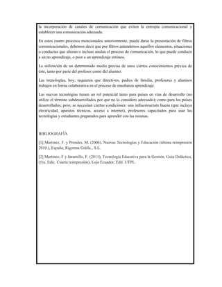 la incorporación de canales de comunicación que eviten la entropía comunicacional y
establecer una comunicación adecuada.

En estos cuatro procesos mencionados anteriormente, puede darse la presentación de filtros
comunicacionales, debemos decir que por filtros entendemos aquellos elementos, situaciones
o conductas que alteran o incluso anulan el proceso de comunicación, lo que puede conducir
a un no aprendizaje, o peor a un aprendizaje erróneo.

La utilización de un determinado medio precisa de unos ciertos conocimientos previos de
éste, tanto por parte del profesor como del alumno.

Las tecnologías, hoy, requieren que directivos, padres de familia, profesores y alumnos
trabajen en forma colaborativa en el proceso de enseñanza aprendizaje.

Las nuevas tecnologías tienen un rol potencial tanto para países en vías de desarrollo (no
utilizo el término subdesarrollados por que no lo considero adecuado); como para los países
desarrollados; pero, se necesitan ciertas condiciones: una infraestructura buena (que incluya
electricidad, aparatos técnicos, acceso a internet), profesores capacitados para usar las
tecnologías y estudiantes preparados para aprender con las mismas.



BIBLIOGRAFÍA

[1] Martínez, F. y Prendes, M, (2004), Nuevas Tecnologías y Educación (última reimpresión
2010.), España; Rigorma Gráfic., S.L.

[2] Martínez, F y Jaramillo, F. (2011), Tecnología Educativa para la Gestión. Guía Didáctica,
(1ra. Edic. Cuarta reimpresión), Loja Ecuador; Edit. UTPL.
 