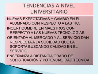 NUEVAS EXPECTATIVAS Y CAMBIO EN EL
  ALUMNADO CON RESPECTO A LAS TIC.
INCERTIDUMBRE EN MAESTROS CON
  RESPECTO A LAS NUEVAS TECNOLOGIAS.
ORIENTADA AL MERCADO Y AL SERVICIO DAN
  RESPUESTA A LA SOCIEDAD QUE LA
  SOPORTA BUSCANDO CALIDAD EN EL
  SERVICIO.
ENSEÑANZA A DISTANCIA GRADO DE
  SOFISTICACIÓN Y POTENCIALIDAD TÉCNICA.
 