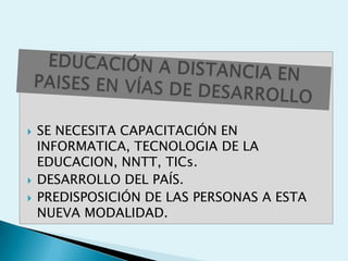    SE NECESITA CAPACITACIÓN EN
    INFORMATICA, TECNOLOGIA DE LA
    EDUCACION, NNTT, TICs.
   DESARROLLO DEL PAÍS.
   PREDISPOSICIÓN DE LAS PERSONAS A ESTA
    NUEVA MODALIDAD.
 