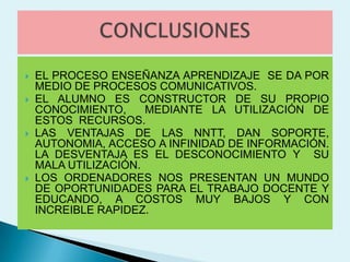    EL PROCESO ENSEÑANZA APRENDIZAJE SE DA POR
    MEDIO DE PROCESOS COMUNICATIVOS.
   EL ALUMNO ES CONSTRUCTOR DE SU PROPIO
    CONOCIMIENTO,     MEDIANTE LA UTILIZACIÓN DE
    ESTOS RECURSOS.
   LAS VENTAJAS DE LAS NNTT, DAN SOPORTE,
    AUTONOMIA, ACCESO A INFINIDAD DE INFORMACIÓN.
    LA DESVENTAJA ES EL DESCONOCIMIENTO Y SU
    MALA UTILIZACIÓN.
   LOS ORDENADORES NOS PRESENTAN UN MUNDO
    DE OPORTUNIDADES PARA EL TRABAJO DOCENTE Y
    EDUCANDO, A COSTOS MUY BAJOS Y CON
    INCREIBLE RAPIDEZ.
 
