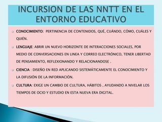    CONOCIMIENTO: PERTINENCIA DE CONTENIDOS, QUÉ, CUÁNDO, CÓMO, CUÁLES Y

    QUIÉN.

   LENGUAJE: ABRIR UN NUEVO HORIZONTE DE INTERACCIONES SOCIALES, POR

    MEDIO DE CONVERSACIONES EN LINEA Y CORREO ELECTRÓNICO, TENER LIBERTAD

    DE PENSAMIENTO, REFLEXIONANDO Y RELACIONANDOSE .

   CIENCIA : DISEÑO EN RED APLICANDO SISTEMÁTICAMENTE EL CONOCIMIENTO Y

    LA DIFUSIÓN DE LA INFORMACIÓN.

   CULTURA: EXIGE UN CAMBIO DE CULTURA, HÁBITOS , AYUDANDO A NIVELAR LOS

    TIEMPOS DE OCIO Y ESTUDIO EN ESTA NUEVA ERA DIGITAL.
 