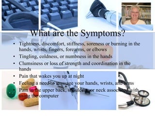 What are the Symptoms? Tightness, discomfort, stiffness, soreness or burning in the hands, wrists, fingers, forearms, or elbows Tingling, coldness, or numbness in the hands Clumsiness or loss of strength and coordination in the hands Pain that wakes you up at night Feeling a need to massage your hands, wrists, and arms Pain in the upper back, shoulders, or neck associated with using the computer 