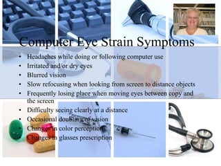 Computer Eye Strain Symptoms Headaches while doing or following computer use Irritated and/or dry eyes Blurred vision Slow refocusing when looking from screen to distance objects Frequently losing place when moving eyes between copy and the screen Difficulty seeing clearly at a distance  Occasional doubling of vision Changes in color perception Changes in glasses prescription 