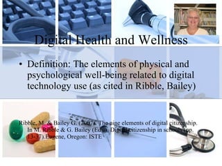 Digital Health and Wellness Definition: The elements of physical and psychological well-being related to digital technology use (as cited in Ribble, Bailey) Ribble, M. & Bailey G. (2007). The nine elements of digital citizenship. In M. Ribble & G. Bailey (Eds.), Digital citizenship in schools (pp. 13-37).Eugene, Oregon: ISTE 