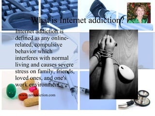 What is Internet addiction? Internet addiction is defined as any online-related, compulsive behavior which interferes with normal living and causes severe stress on family, friends, loved ones, and one's work environment. www.netaddiction.com 
