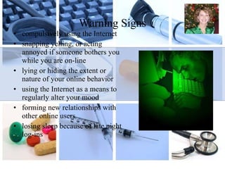Warning Signs compulsively using the Internet snapping yelling, or acting annoyed if someone bothers you while you are on-line lying or hiding the extent or nature of your online behavior  using the Internet as a means to regularly alter your mood forming new relationships with other online users losing sleep because of late night log-ins 