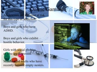 Online Gaming Adolescents are the most at risk for this type of addiction. Boys and girls who have ADHD. Boys and girls who exhibit hostile behavior. Girls with social phobias. or who are depressed. Middle-aged adults who have recently become empty nesters. 